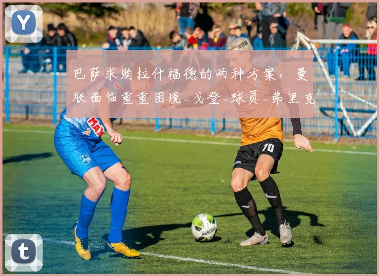 巴萨求购拉什福德的两种方案，曼联面临重重困境_戈登_球员_弗里克
