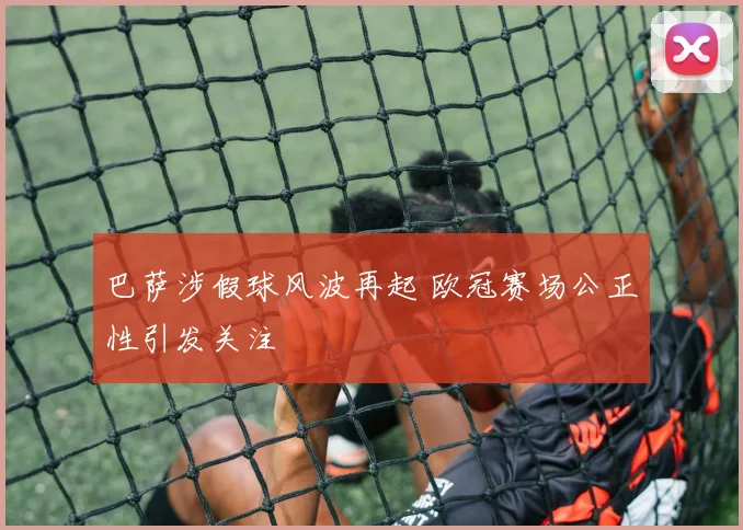 巴萨涉假球风波再起 欧冠赛场公正性引发关注